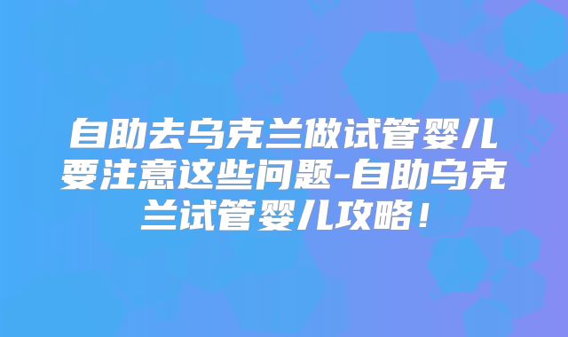 自助去乌克兰做试管婴儿要注意这些问题-自助乌克兰试管婴儿攻略！