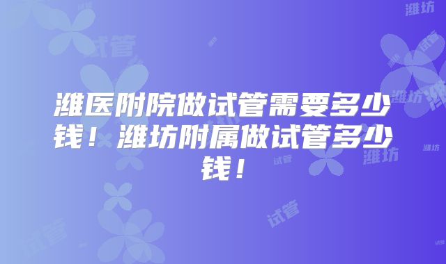 潍医附院做试管需要多少钱！潍坊附属做试管多少钱！