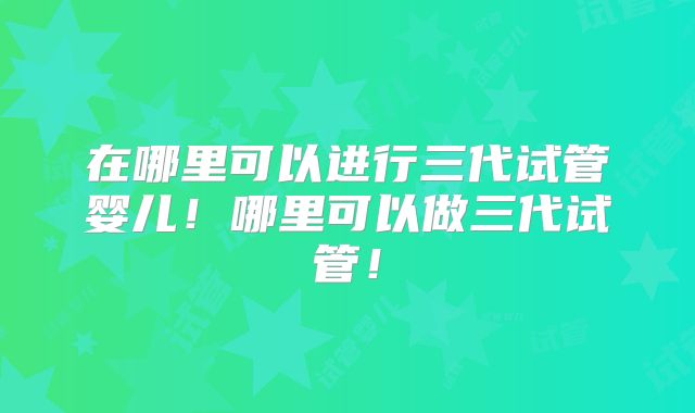 在哪里可以进行三代试管婴儿！哪里可以做三代试管！