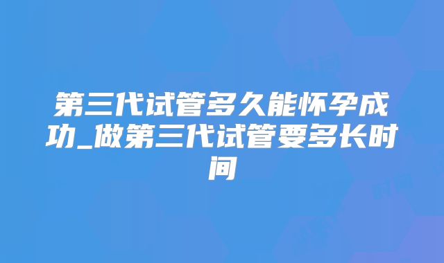 第三代试管多久能怀孕成功_做第三代试管要多长时间