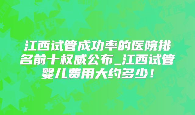 江西试管成功率的医院排名前十权威公布_江西试管婴儿费用大约多少!