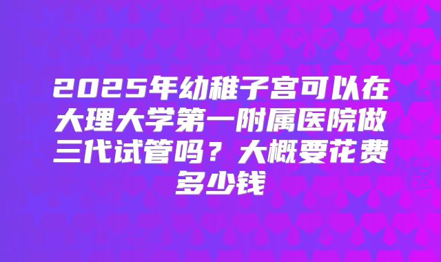 2025年幼稚子宫可以在大理大学第一附属医院做三代试管吗？大概要花费多少钱