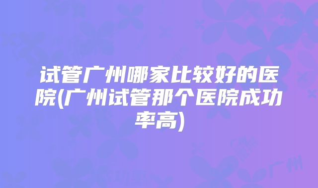试管广州哪家比较好的医院(广州试管那个医院成功率高)