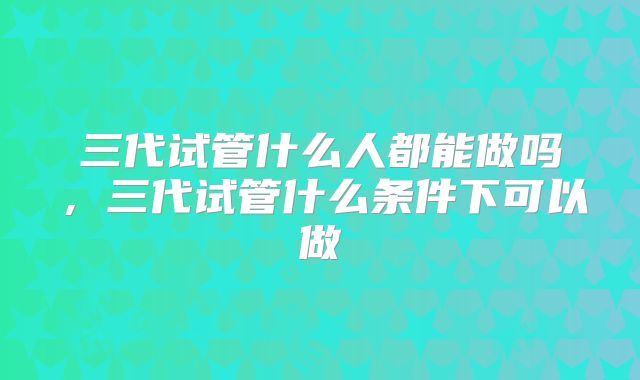 三代试管什么人都能做吗,三代试管什么条件下可以做