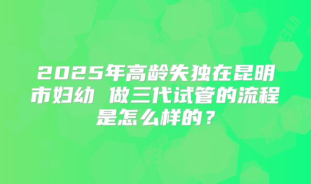 2025年高龄失独在昆明市妇幼 做三代试管的流程是怎么样的?