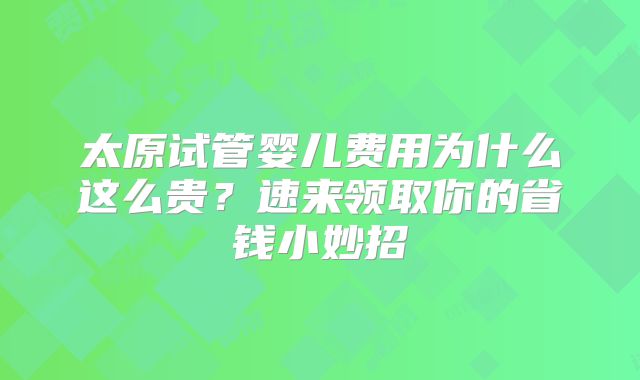 太原试管婴儿费用为什么这么贵?速来领取你的省钱小妙招