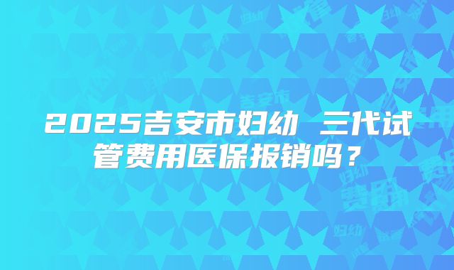 2025吉安市妇幼 三代试管费用医保报销吗?