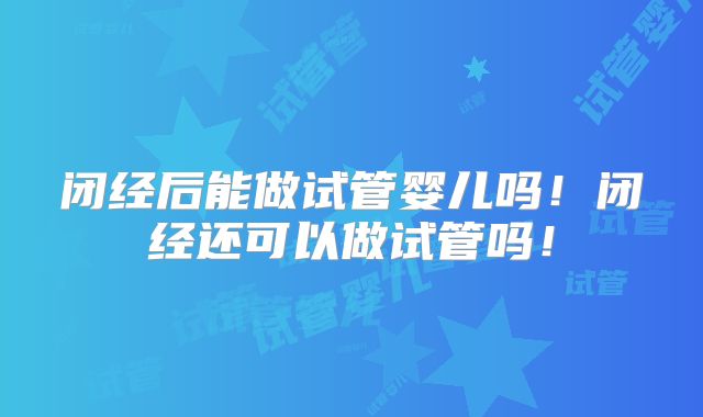 闭经后能做试管婴儿吗！闭经还可以做试管吗！