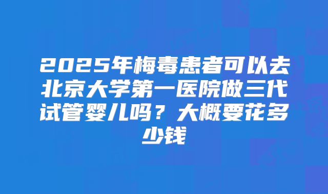2025年梅毒患者可以去北京大学第一医院做三代试管婴儿吗？大概要花多少钱