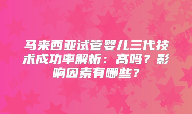 马来西亚试管婴儿三代技术成功率解析:高吗?影响因素有哪些?