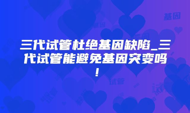 三代试管杜绝基因缺陷_三代试管能避免基因突变吗！