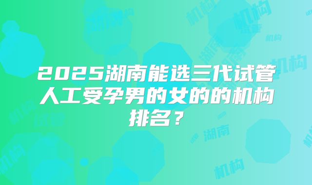 2025湖南能选三代试管人工受孕男的女的的机构排名？