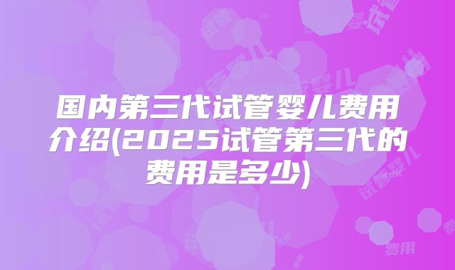 国内第三代试管婴儿费用介绍(2025试管第三代的费用是多少)