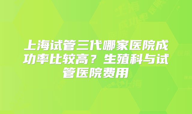 上海试管三代哪家医院成功率比较高？生殖科与试管医院费用