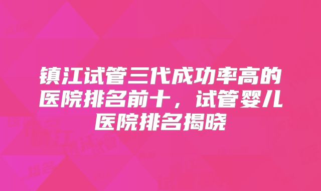 镇江试管三代成功率高的医院排名前十，试管婴儿医院排名揭晓