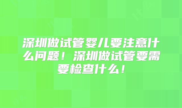 深圳做试管婴儿要注意什么问题！深圳做试管要需要检查什么！