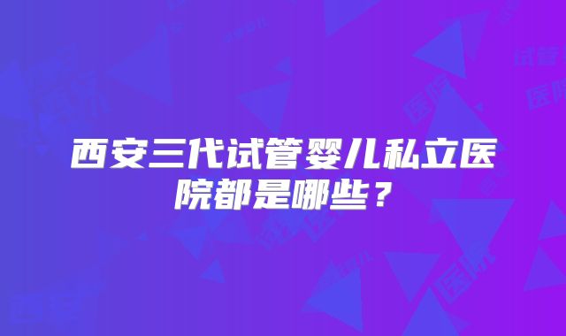 西安三代试管婴儿私立医院都是哪些?
