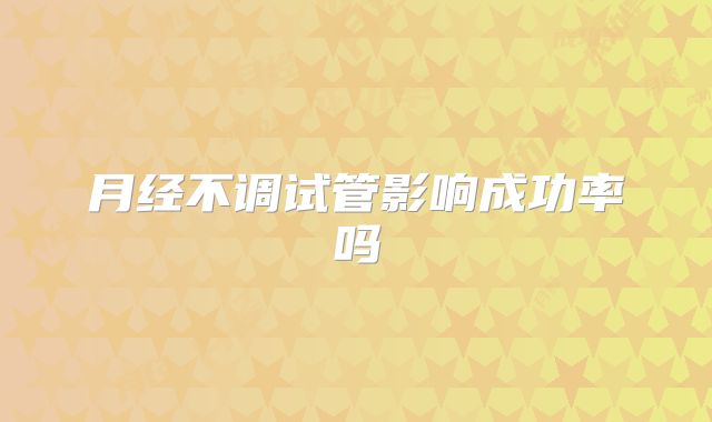 月经不调试管影响成功率吗