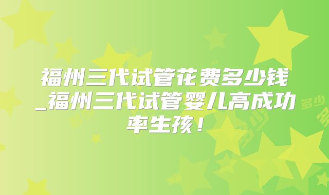 福州三代试管花费多少钱_福州三代试管婴儿高成功率生孩!