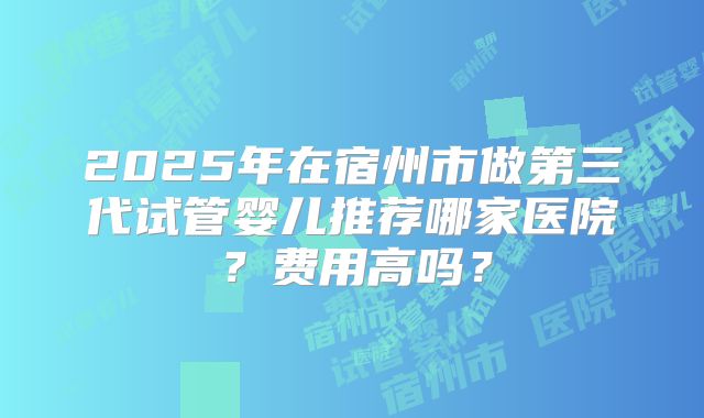 2025年在宿州市做第三代试管婴儿推荐哪家医院?费用高吗?