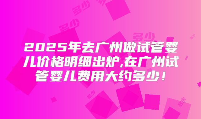 2025年去广州做试管婴儿价格明细出炉,在广州试管婴儿费用大约多少！