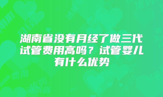 湖南省没有月经了做三代试管费用高吗？试管婴儿有什么优势