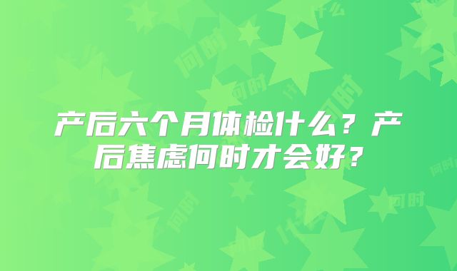 产后六个月体检什么？产后焦虑何时才会好？