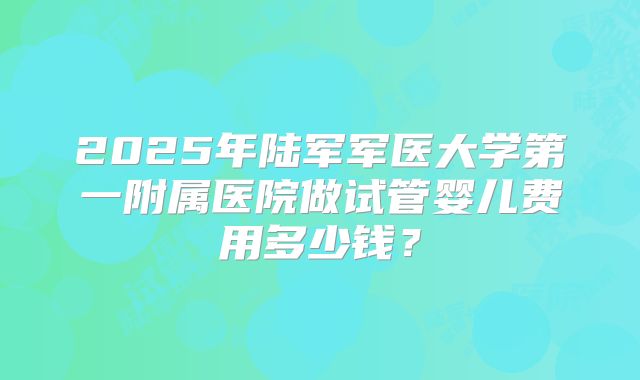2025年陆军军医大学第一附属医院做试管婴儿费用多少钱？
