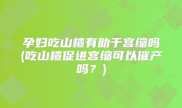 孕妇吃山楂有助于宫缩吗(吃山楂促进宫缩可以催产吗？)