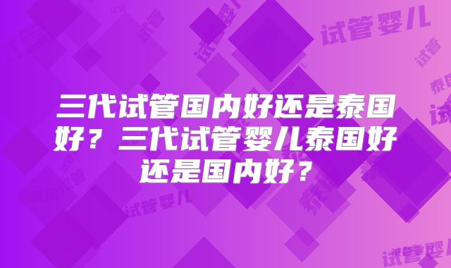 三代试管国内好还是泰国好？三代试管婴儿泰国好还是国内好？