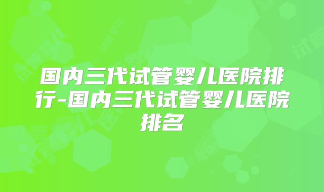 国内三代试管婴儿医院排行-国内三代试管婴儿医院排名