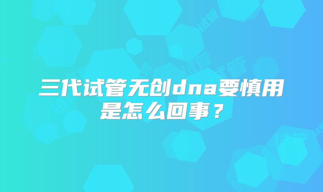 三代试管无创dna要慎用是怎么回事？