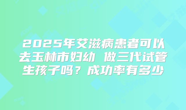 2025年艾滋病患者可以去玉林市妇幼 做三代试管生孩子吗?成功率有多少
