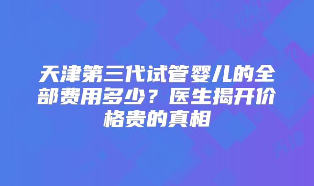 天津第三代试管婴儿的全部费用多少？医生揭开价格贵的真相
