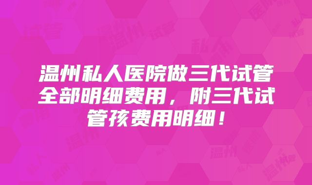 温州私人医院做三代试管全部明细费用,附三代试管孩费用明细!