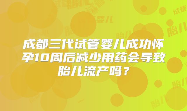 成都三代试管婴儿成功怀孕10周后减少用药会导致胎儿流产吗?