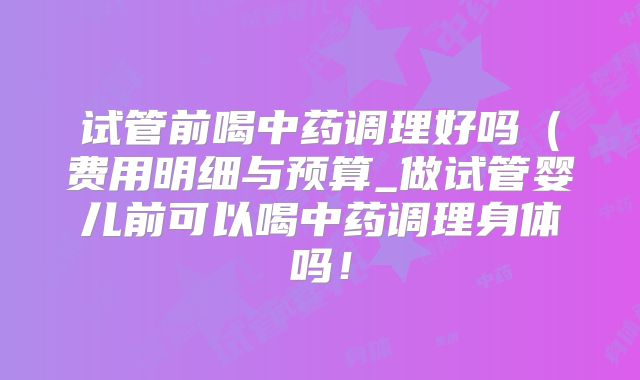 试管前喝中药调理好吗(费用明细与预算_做试管婴儿前可以喝中药调理身体吗!