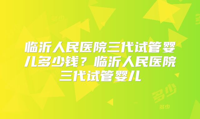 临沂人民医院三代试管婴儿多少钱？临沂人民医院三代试管婴儿