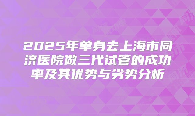2025年单身去上海市同济医院做三代试管的成功率及其优势与劣势分析