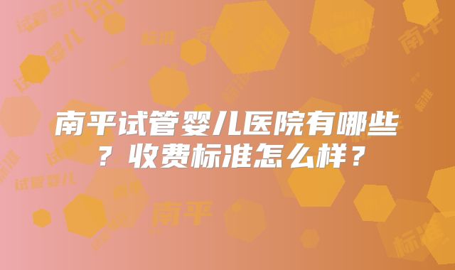 南平试管婴儿医院有哪些？收费标准怎么样？
