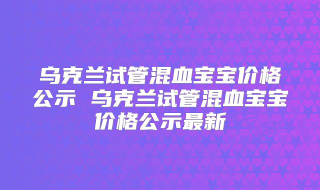 乌克兰试管混血宝宝价格公示 乌克兰试管混血宝宝价格公示最新