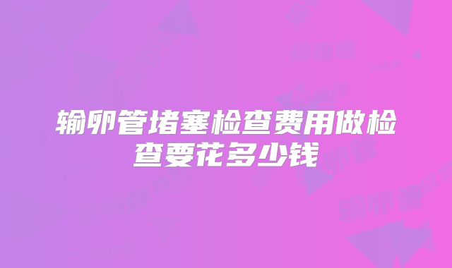 输卵管堵塞检查费用做检查要花多少钱