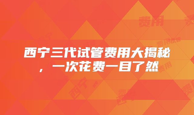 西宁三代试管费用大揭秘，一次花费一目了然