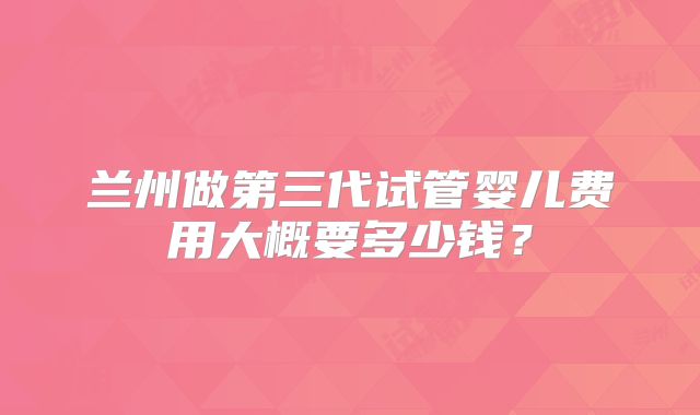 兰州做第三代试管婴儿费用大概要多少钱?