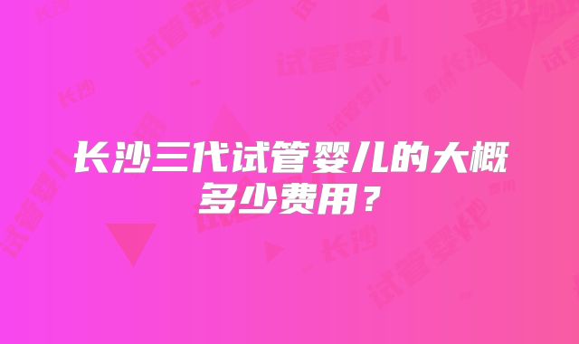 长沙三代试管婴儿的大概多少费用?