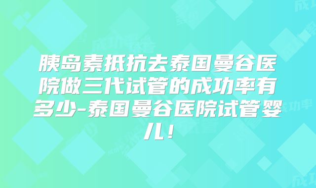 胰岛素抵抗去泰国曼谷医院做三代试管的成功率有多少-泰国曼谷医院试管婴儿!
