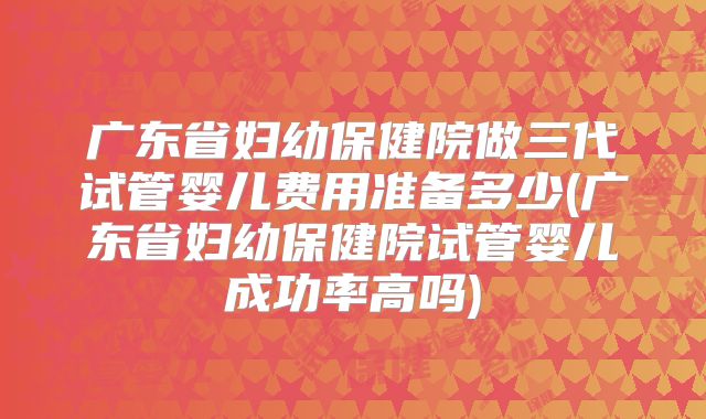广东省妇幼保健院做三代试管婴儿费用准备多少(广东省妇幼保健院试管婴儿成功率高吗)