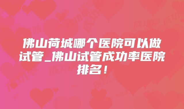 佛山荷城哪个医院可以做试管_佛山试管成功率医院排名!