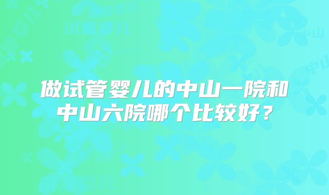 做试管婴儿的中山一院和中山六院哪个比较好?