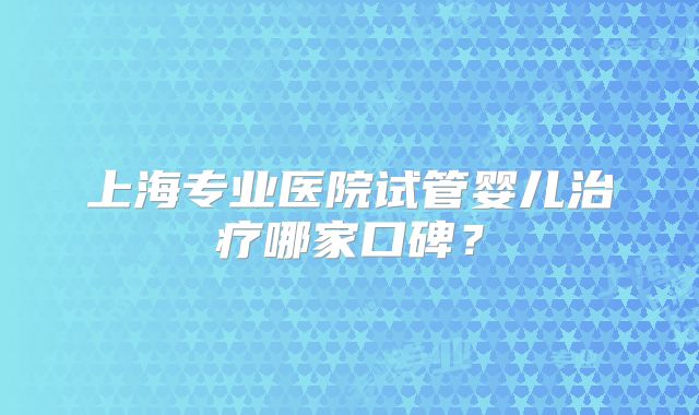上海专业医院试管婴儿治疗哪家口碑?